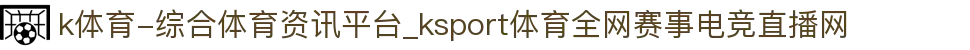k体育-综合体育资讯平台_ksport体育全网赛事电竞直播网
